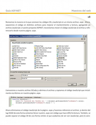 Guía ASP.NET                                                                    Maestros del web

                                                                                                    18
Revisemos la manera en la que conviven los códigos C# y JavaScript en un mismo archivo .aspx . Ahora,
separemos el código en distintos archivos para mejorar el mantenimiento y lectura, agregando un
archivo JavaScript a nuestro proyecto ASPNET, necesitamos mover el código JavaScript al archivo y refe-
renciarlo desde nuestra página .aspx.




Llamaremos a nuestro archivo JSCode.js abrimos el archivo y copiamos el código JavaScript que inicial-
mente escribimos en nuestra página .aspx.




Ahora eliminamos el código JavaScript de la página .aspx y hacemos referencia al archivo .js dentro del
tag HEAD de esta forma evitamos llenar nuestro .aspx con código que hace difícil la lectura. También, se
puede separar el código C# de una forma similar al que acabamos de ver con JavaScript, pero lo vere-
 