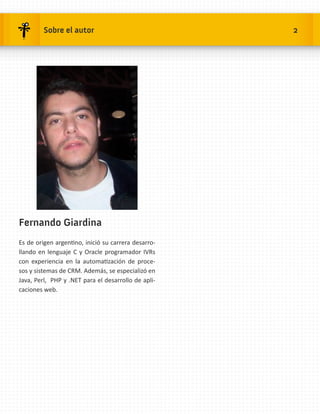 Sobre el autor                              2




Fernando Giardina
Es de origen argentino, inició su carrera desarro-
llando en lenguaje C y Oracle programador IVRs
con experiencia en la automatización de proce-
sos y sistemas de CRM. Además, se especializó en
Java, Perl, PHP y .NET para el desarrollo de apli-
caciones web.
 