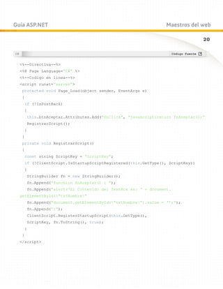 Guía ASP.NET                                                    Maestros del web

                                                                                20



  %--Directiva--%
  %@ Page Language=”C#” %
  %--Codigo en linea--%
  script runat=”server”
   protected void Page_Load(object sender, EventArgs e)
   {
    if (!IsPostBack)
    {
       this.btnAceptar.Attributes.Add(“OnClick”, “javascript:return fnAceptar();”
       RegistrarScript();
    }
   }
   private void RegistrarScript()
   {
    const string ScriptKey = “ScriptKey”;
    if (!ClientScript.IsStartupScriptRegistered(this.GetType(), ScriptKey))
    {
       StringBuilder fn = new StringBuilder();
       fn.Append(“function fnAceptar() { “);
       fn.Append(“alert(‘El Contenido del TextBox es: ‘ + document.
  getElementById(”txtNombre”
       fn.Append(“document.getElementById(”txtNombre”).value = ‘’;”);
       fn.Append(“}”);
       ClientScript.RegisterStartupScript(this.GetType(),
       ScriptKey, fn.ToString(), true);
    }
   }
  /script
 