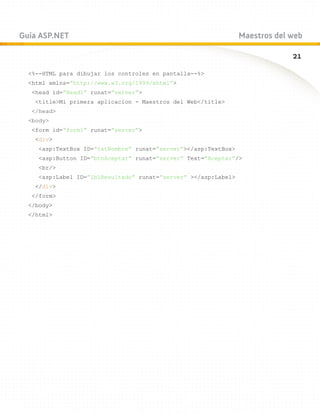 Guía ASP.NET                                                     Maestros del web

                                                                              21
  %--HTML para dibujar los controles en pantalla--%
  html xmlns=”http://www.w3.org/1999/xhtml”
   head id=”Head1” runat=”server”
    titleMi primera aplicacion - Maestros del Web/title
   /head
  body
   form id=”form1” runat=”server”
    div
     asp:TextBox ID=”txtNombre” runat=”server”/asp:TextBox
     asp:Button ID=”btnAceptar” runat=”server” Text=”Aceptar”/
     br/
     asp:Label ID=”lblResultado” runat=”server” /asp:Label
    /div
   /form
  /body
  /html
 