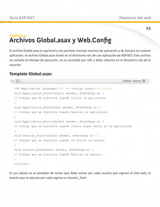 Guía ASP.NET                                                                      Maestros del web

                                                                                                      23
Capítulo 4
Archivos Global.asax y Web.Config
El archivo Global.asax es opcional y nos permite manejar eventos de aplicación y de Session en nuestra
aplicación, el archivo Global.asax reside en el directorio raíz de una aplicación de ASP.NET. Este archivo
se compila en tiempo de ejecución, no es accesible por URL y debe ubicarse en el directorio raíz de la
solución.

Template Global.asax:


   %@ Application Language=”C#” % script runat=”server”
   void Application_Start(object sender, EventArgs e) {
   // Codigo que se ejectura cuando inicia la aplicacion
   }
   void Application_End(object sender, EventArgs e) {
   // Codigo que se ejectura cuando finaliza la aplicacion
   }
   void Application_Error(object sender, EventArgs e) {
   // Codigo que se ejectura cuando ocurre algun error en la aplicacion
   }
   void Session_Start(object sender, EventArgs e) {
   // Codigo que se ejectura cuando se inicia la sesion.
   }
   void Session_End(object sender, EventArgs e) {
   // Codigo que se ejectura cuando finaliza la sesion.
   }
   /script


El uso clásico es el contador de visitas que debe sumar por cada usuario que ingrese al sitio web, el
evento que se ejecuta por cada ingreso es Session_Start.
 