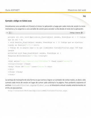 Guía ASP.NET                                                                       Maestros del web

                                                                                                       24
Ejemplo: código en Gobal.asax

Inicializamos una variable en 0 (cero) al iniciar la aplicación y luego por cada inicio de sesión la incre-
mentamos y la cargamos a una variable de sesión para acceder a ella desde el resto de la aplicación.



   private int cnt; void Application_Start(object sender, EventArgs e) { // Codigo
   que se cnt = 0;
   } void Session_Start(object sender, EventArgs e) { // Codigo que se ejectura
   cuando se Session[“cv”] = cnt++;
   } Código de la pagina aspx a la que llamaremos ContadorVisitas.aspx %@ Page
   Langua
   protected void Page_Load(object sender, EventArgs e) {
   Response.Write(Session[“cv”]); /script
   }
   html xmlns=”http://www.w3.org/1999/xhtml” head runat=”server”
   title/title /head
   body form id=”form1” runat=”server” div
   /div
   /form /body
   /html


La ventaja de manejarlo de esta forma es que vamos a lograr un contador de visitas reales, es decir, sólo
sumará cada inicio de sesión en lugar de sumar cada solicitud a la página. Para probarlo copiamos el
archivo ContadorVisitas.aspx y Global.asax al directorio virtual creado anteriormente en
el IIS y lo ejecutamos:
   http://localhost/MiPrimeraAplicacionWeb/ContadorVisitas.aspx.
 