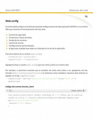 Guía ASP.NET                                                                      Maestros del web

                                                                                                      25
Web.config

El archivo Web.config es el archivo principal de configuraciones de toda aplicación ASP.NET, es un archivo
XML que controla el funcionamiento del sitio web.

Control de seguridad.
Conexiones a bases de datos.
Estado de las sesiones.
Control de errores.
Configuraciones personalizadas.
Al igual que el global.asax debe ser colocado en la raíz de la aplicación.
Estructura básica de un archivo web.config:
   configuration system.web/
   appSettings/ /configuration


Agregamos Keys a nuestro web.config para ver cómo usarlos en nuestro sitio.

Por ejemplo, si queremos controlar que el contador de visitas este activo o no, agregamos una key
llamada HabilitarContadorVisitas y lo seteamos como verdadero. Nuestras Keys (Claves) se
agregan en el tag appSettings
   appSettings add key=”HabilitarContadorVisitas” value=”true” / /
   appSettings


Código del evento Session_Start


   void Session_Start(object sender, EventArgs e) { // Codigo que se ejectura
   cuando se inicia if (Convert.ToBoolean(ConfigurationManager.AppSettings.
   Get(“HabilitarContadorVisitas”
    Session[“cv”] = cnt++;
   }
 