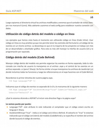 Guía ASP.NET                                                                     Maestros del web

                                                                                                     26
Luego copiamos al directorio virtual los archivos modificados y veremos que el contador de visitas siem-
pre nos marcara 0 (cero). Más adelante usaremos el web.config para establecer nuestra conexión con
datos.

Utilización de código detrás del modelo o código en línea

Los ejemplos que hemos visto hasta el momento son utilizando código en línea (Code inline). Usar
código en línea es muy práctico ya que nos permite tener los controles del formulario y el código de los
eventos en un mismo archivo. La desventaja es que en la mayoría de los proyectos se trabaja con más
de un desarrollador y diseñador gráfico. Para esto es más útil manejar la interfaz de usuario (UI) y la
programación por separado.

Código detrás del modelo (Code Behind)

Manejar código detrás del modelo nos permite organizar los eventos en forma separada, todo lo rela-
cionado con interfaz de usuario lo manejamos en el archivo .aspx y el control de los eventos en un
archivo separado .cs (para C Sharp). De forma similar a la que manejamos los archivos de JavaScript (.js)
donde incluimos todas las funciones y luego las referenciamos en el aspx hacemos con el Code Behind.

Recordemos la primer directiva de nuestra página aspx.
   %@ Page Language=”C#” %


Indicamos que el código de eventos va separado de la UI y lo marcamos de la siguiente manera:
   %@ Page Language=”C#” AutoEventWireup=”true” CodeFile=”Default2.aspx.cs”
   Inherits=”Default2” %


¿Qué le estamos diciendo a ASP.NET al incluir esta directive Page a la página aspx?

Lo vemos punto por punto:
Language=”C#”:   este atributo le está indicando al compilador que el código estará escrito en
  lenguaje C Sharp.
AutoEventWireup=”true” : indica si el código será inline o Behind. Al setearlo en “true” le estamos
  indicando que el código será detrás del modelo (CodeBehind) y se especifica el nombre del archivo
  donde buscará el código de eventos.
 