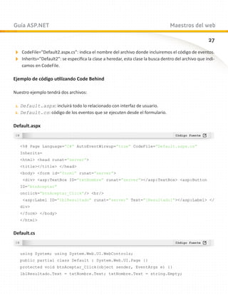 Guía ASP.NET                                                                     Maestros del web

                                                                                                     27

CodeFile=”Default2.aspx.cs”: indica el nombre del archivo donde incluiremos el código de eventos.
Inherits=”Default2”: se especifica la clase a heredar, esta clase la busca dentro del archivo que indi-
    camos en CodeFile.

Ejemplo de código utilizando Code Behind

Nuestro ejemplo tendrá dos archivos:

 1.	 Default.aspx: incluirá todo lo relacionado con interfaz de usuario.
2.	 Default.cs: código de los eventos que se ejecuten desde el formulario.


Default.aspx


   %@ Page Language=”C#” AutoEventWireup=”true” CodeFile=”Default.aspx.cs”
   Inherits=
   html head runat=”server”
   title/title /head
   body form id=”form1” runat=”server”
    div asp:TextBox ID=”txtNombre” runat=”server”/asp:TextBox asp:Button
   ID=”btnAceptar”
   onclick=”btnAceptar_Click”/ br/
    asp:Label ID=”lblResultado” runat=”server” Text=”[Resultado]”/asp:Label /
   div
   /form /body
   /html


Default.cs


   using System; using System.Web.UI.WebControls;
   public partial class Default : System.Web.UI.Page {}
   protected void btnAceptar_Click(object sender, EventArgs e) {}
   lblResultado.Text = txtNombre.Text; txtNombre.Text = string.Empty;
 