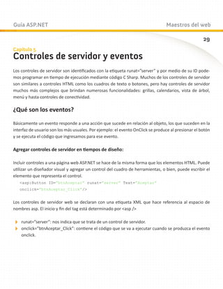 Guía ASP.NET                                                                    Maestros del web

                                                                                                    29
Capítulo 5
Controles de servidor y eventos
Los controles de servidor son identificados con la etiqueta runat=”server” y por medio de su ID pode-
mos programar en tiempo de ejecución mediante código C Sharp. Muchos de los controles de servidor
son similares a controles HTML como los cuadros de texto o botones, pero hay controles de servidor
muchos más complejos que brindan numerosas funcionalidades: grillas, calendarios, vista de árbol,
menú y hasta controles de conectividad.

¿Qué son los eventos?

Básicamente un evento responde a una acción que sucede en relación al objeto, los que suceden en la
interfaz de usuario son los más usuales. Por ejemplo: el evento OnClick se produce al presionar el botón
y se ejecuta el código que ingresamos para ese evento.

Agregar controles de servidor en tiempos de diseño:

Incluir controles a una página web ASP.NET se hace de la misma forma que los elementos HTML. Puede
utilizar un diseñador visual y agregar un control del cuadro de herramientas, o bien, puede escribir el
elemento que representa el control.
   asp:Button ID=”btnAceptar” runat=”server” Text=”Aceptar”
   onclick=”btnAceptar_Click”/


Los controles de servidor web se declaran con una etiqueta XML que hace referencia al espacio de
nombres asp. El inicio y fin del tag está determinado por asp /

runat=”server”: nos indica que se trata de un control de servidor.
onclick=”btnAceptar_Click”: contiene el código que se va a ejecutar cuando se produzca el evento
    onclick.
 