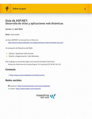 Sobre la guía                                                      3




Guía de ASP.NET:
Desarrollo de sitios y aplicaciones web dinámicas

Versión 1 / abril 2011

Nivel: Intermedio

La Guía ASP.NET se encuentra en línea en:
   http://www.maestrosdelweb.com/editorial/tutoria-desarrolloweb-asp-net/


Un proyecto de Maestros del Web

Edición: Stephanie Falla Aroche
Diseño y diagramación: Iván Mendoza
Este trabajo se encuentra bajo una licencia Creative Commons
   Atribución-NoComercial-CompartirIgual 3.0 Unported (CC BY-NC-SA 3.0)


Contacto

     http://www.maestrosdelweb.com/sitio/correo/


Redes sociales

     Facebook: http://www.facebook.com/maestrosdelweb
     Twitter: http://www.twitter.com/maestros
 