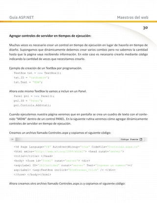 Guía ASP.NET                                                                 Maestros del web

                                                                                              30
Agregar controles de servidor en tiempos de ejecución:

Muchas veces es necesario crear un control en tiempo de ejecución en lugar de hacerlo en tiempo de
diseño. Supongamos que dinámicamente debemos crear varios combos pero no sabemos la cantidad
hasta que la página vaya recibiendo información. En este caso es necesario crearlo mediante código
indicando la cantidad de veces que necesitamos crearlo.

Ejemplo de creación de un TextBox por programación.
   TextBox txt = new TextBox();
   txt.ID = “txtNombre”;
   txt.Text = “MDW”;


Ahora este mismo TextBox lo vamos a incluir en un Panel.
   Panel pnl = new Panel();
   pnl.ID = “Panel”;
   pnl.Controls.Add(txt);


Cuando ejecutemos nuestra página veremos que en pantalla se crea un cuadro de texto con el conte-
nido “MDW” dentro de un control PANEL. En la siguiente rutina veremos cómo agregar dinámicamente
controles de servidor en tiempo de ejecución.

Creamos un archivo llamado Controles.aspx y copiamos el siguiente código:



   %@ Page Language=”C#” AutoEventWireup=”true” CodeFile=”Controles.aspx.cs”
   html xmlns=”http://www.w3.org/1999/xhtml” head runat=”server”
   title/title /head
   body form id=”form1” runat=”server” div
   asp:Label ID=”lblCantidad” runat=”server” Text=”Ingrese un numero”/
   asp:Label asp:TextBox onclick=”btnProceso_Click” / /div
   /form /body/html


Ahora creamos otro archivo llamado Controles.aspx.cs y copiamos el siguiente código:
 