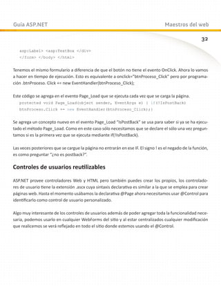 Guía ASP.NET                                                                       Maestros del web

                                                                                                       32
   asp:Label asp:TextBox /div
   /form /body /html


Tenemos el mismo formulario a diferencia de que el botón no tiene el evento OnClick. Ahora lo vamos
a hacer en tiempo de ejecución. Esto es equivalente a onclick=”btnProceso_Click” pero por programa-
ción .btnProceso. Click += new EventHandler(btnProceso_Click);

Este código se agrega en el evento Page_Load que se ejecuta cada vez que se carga la página.
   protected void Page_Load(object sender, EventArgs e) { if(!IsPostBack)
   btnProceso.Click += new EventHandler(btnProceso_Click);}


Se agrega un concepto nuevo en el evento Page_Load “IsPostBack” se usa para saber si ya se ha ejecu-
tado el método Page_Load. Como en este caso sólo necesitamos que se declare el sólo una vez pregun-
tamos si es la primera vez que se ejecuta mediante if(!IsPostBack).

Las veces posteriores que se cargue la página no entrarán en ese IF. El signo ! es el negado de la función,
es como preguntar “¿no es postback?“.

Controles de usuarios reutilizables

ASP.NET provee controladores Web y HTML pero también puedes crear los propios, los controlado-
res de usuario tiene la extensión .ascx cuya sintaxis declarativa es similar a la que se emplea para crear
páginas web. Hasta el momento usábamos la declarativa @Page ahora necesitamos usar @Control para
identificarlo como control de usuario personalizado.

Algo muy interesante de los controles de usuarios además de poder agregar toda la funcionalidad nece-
saria, podemos usarlo en cualquier WebForms del sitio y al estar centralizados cualquier modificación
que realicemos se verá reflejado en todo el sitio donde estemos usando el @Control.
 