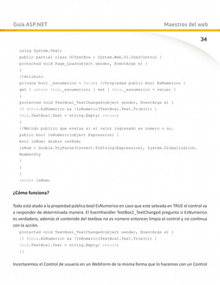Guía ASP.NET                                                                  Maestros del web

                                                                                                 34
   using System.Text;
   public partial class UCTextBox : System.Web.UI.UserControl {
   protected void Page_Load(object sender, EventArgs e) {
   }
   //Atributo
   private bool _esnumerico = false; //Propiedad public bool EsNumerico {
   get { return this._esnumerico; } set { this._esnumerico = value; }
   }
   protected void TextBox1_TextChanged(object sender, EventArgs e) {
   if (this.EsNumerico  !IsNumeric(TextBox1.Text.Trim())) {
   this.TextBox1.Text = string.Empty; return;
   }
   //Metodo publico que evalua si el valor ingresado es numero o no.
   public bool IsNumeric(object Expression) {
   bool isNum; double retNum;
   isNum = Double.TryParse(Convert.ToString(Expression), System.Globalization.
   NumberSty
   }
   }
   }
   return isNum;


¿Cómo funciona?

Todo está atado a la propiedad pública bool EsNumerico en caso que este seteada en TRUE el control va
a responder de determinada manera. El EventHandler TextBox1_TextChanged pregunta si EsNumerico
es verdadero, además el contenido del textbox no es número entonces limpia el control y no continua
con la acción.
   protected void TextBox1_TextChanged(object sender, EventArgs e) {
   if (this.EsNumerico  !IsNumeric(TextBox1.Text.Trim())) {
   this.TextBox1.Text = string.Empty; return;
   }}


Incertaremos el Control de usuario en un WebForm de la misma forma que lo hacemos con un Control
 