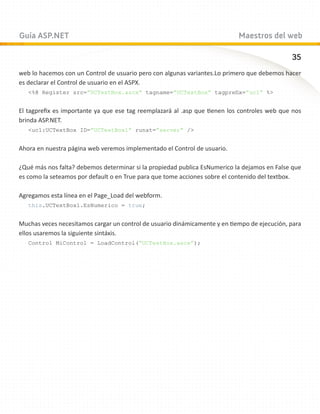 Guía ASP.NET                                                                Maestros del web

                                                                                              35
web lo hacemos con un Control de usuario pero con algunas variantes.Lo primero que debemos hacer
es declarar el Control de usuario en el ASPX.
   %@ Register src=”UCTextBox.ascx” tagname=”UCTextBox” tagprefix=”uc1” %


El tagprefix es importante ya que ese tag reemplazará al .asp que tienen los controles web que nos
brinda ASP.NET.
   uc1:UCTextBox ID=”UCTextBox1” runat=”server” /


Ahora en nuestra página web veremos implementado el Control de usuario.

¿Qué más nos falta? debemos determinar si la propiedad publica EsNumerico la dejamos en False que
es como la seteamos por default o en True para que tome acciones sobre el contenido del textbox.

Agregamos esta línea en el Page_Load del webform.
   this.UCTextBox1.EsNumerico = true;


Muchas veces necesitamos cargar un control de usuario dinámicamente y en tiempo de ejecución, para
ellos usaremos la siguiente sintáxis.
   Control MiControl = LoadControl(“UCTextBox.ascx”);
 