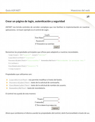 Guía ASP.NET                                                                  Maestros del web

                                                                                                 36
Crear un página de login, autenticación y seguridad

ASP.NET nos brinda controles de servidor complejos que nos facilitan la implementación en nuestras
aplicaciones. Un buen ejemplo es el control de Login.




Revisemos las propiedades principales que ofrece para adaptarlo a nuestras necesidades.
   asp:Login ID=”Login1” runat=”server”
   LoginButtonText=”Ingresar”
   PasswordLabelText=”Contraseña:” RememberMeText=”Recordarme la proxima vez.”
   TitleText=
   UserNameLabelText=”Usuario:”
   /asp:Login


Propiedades que utilizamos son:

LoginButtonText : nos permite modificar el texto del botón.
PasswordLabelText : texto de la solicitud de contraseña.
UserNameLabelText : texto de la solicitud de nombre de usuario.
RememberMeText : texto de recordatorio.
El control nos queda de esta manera:




Ahora que cambiamos el idioma usando las propiedades del control, darle funcionalidad a través de sus
 