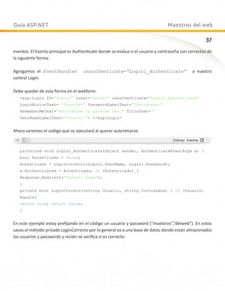 Guía ASP.NET                                                                    Maestros del web

                                                                                                    37
eventos. El Evento principal es Authenticate donde se evalua si el usuario y contraseña son correctos de
la siguiente forma:

Agregamos el EventHandler           onauthenticate=”Login1_Authenticate”                     a nuestro
control Login.

Debe quedar de esta forma en el webform:
   asp:Login ID=”Login1” runat=”server” onauthenticate=”Login1_Authenticate”
   LoginButtonText= ”Ingresar” PasswordLabelText=”Contraseña:” 	
   RememberMeText=”Recordarme la proxima vez.” TitleText=””
   UserNameLabelText=”Usuario:” /asp:Login


Ahora veremos el código que se ejecutará al querer autenticarse.



   protected void Login1_Authenticate(object sender, AuthenticateEventArgs e) {
   bool Autenticado = false;
   Autenticado = LoginCorrecto(Login1.UserName, Login1.Password);
   e.Authenticated = Autenticado; if (Autenticado) {
   Response.Redirect(“Default.aspx”);
   }
   private bool LoginCorrecto(string Usuario, string Contrasena) { if (Usuario.
   Equals(
   return true; return false;
   }


En este ejemplo estoy prefijando en el código un usuario y password (“maestros”,”delweb”). En estos
casos el método privado LoginCorrecto por lo general va a una base de datos donde están almacenados
los usuarios y passwords y recién se verifica si es correcto.
 