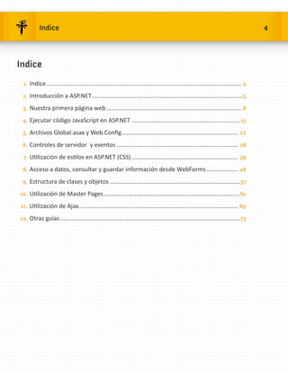 Indice                                                                                                                      4



Indice
 1.	 Indice...................................................................................................................... 4

 2.	 Introducción a ASP.NET............................................................................................ 5

 3.	 Nuestra primera página web.................................................................................. 8

 4.	 Ejecutar código JavaScript en ASP.NET.................................................................. 15

 5.	 Archivos Global.asax y Web.Config....................................................................... 22

 6.	 Controles de servidor y eventos.......................................................................... 28

 7.	 Utilización de estilos en ASP.NET (CSS)................................................................. 39

 8.	 Acceso a datos, consultar y guardar información desde WebForms.................... 48

 9.	 Estructura de clases y objetos............................................................................... 57

10.	 Utilización de Master Pages................................................................................... 61

11.	 Utilización de Ajax................................................................................................ 69

12.	 Otras guías............................................................................................................. 73
 