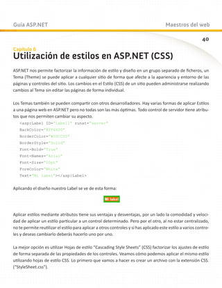 Guía ASP.NET                                                                           Maestros del web

                                                                                                            40
Capítulo 6
Utilización de estilos en ASP.NET (CSS)
ASP.NET nos permite factorizar la información de estilo y diseño en un grupo separado de ficheros, un
Tema (Theme) se puede aplicar a cualquier sitio de forma que afecte a la apariencia y entorno de las
páginas y controles del sitio. Los cambios en el Estilo (CSS) de un sitio pueden administrarse realizando
cambios al Tema sin editar las páginas de forma individual.

Los Temas también se pueden compartir con otros desarrolladores. Hay varias formas de aplicar Estilos
a una página web en ASP.NET pero no todas son las más óptimas. Todo control de servidor tiene atribu-
tos que nos permiten cambiar su aspecto.
   asp:Label ID=”Label1” runat=”server”
   BackColor=”#FF6600”
   BorderColor=”#00CC00”
   BorderStyle=”Solid”
   Font-Bold=”True”
   Font-Names=”Arial”
   Font-Size=”10pt”
   ForeColor=”White”
   Text=”Mi label”/asp:Label


Aplicando el diseño nuestro Label se ve de esta forma:




Aplicar estilos mediante atributos tiene sus ventajas y desventajas, por un lado la comodidad y veloci-
dad de aplicar un estilo particular a un control determinado. Pero por el otro, al no estar centralizado,
no te permite reutilizar el estilo para aplicar a otros controles y si has aplicado este estilo a varios contro-
les y deseas cambiarlo deberás hacerlo uno por uno.

La mejor opción es utilizar Hojas de estilo “Cascading Style Sheets” (CSS) factorizar los ajustes de estilo
de forma separada de las propiedades de los controles. Veamos cómo podemos aplicar el mismo estilo
utilizando hojas de estilo CSS. Lo primero que vamos a hacer es crear un archivo con la extensión CSS.
(“StyleSheet.css”).
 