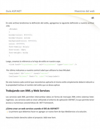Guía ASP.NET                                                                    Maestros del web

                                                                                                   41
En este archivo tendremos la definición del estilo, agregamos la siguiente definición a nuestro archivo
.CSS:
   .MiLabel
   {
   border-color: #00CC00;
   border-style: solid;
   background-color: #FF6600;
   color: #FFFFFF;
   font-family: Arial;
   font-size: 10pt;
   font-weight: bold;
   }


Luego, creamos la referencia a la hoja de estilo en nuestro aspx.
   link href=”StyleSheet.css” rel=”stylesheet” type=”text/css” /


Por último indicamos a nuestro control Label que utilizara la clase MiLabel.
   asp:Label ID=”Label1” runat=”server”
   CssClass=”MiLabel” Text=”Mi label”/asp:Label


De esta manera cada control que necesitemos aplicarle el mismo estilo simplemente deberá indicarle a
la propiedad CssClass el nombre del estilo que se desea aplicar.

Trabajando con XML y Web Services

Los servicios web XML permiten intercambiar datos en forma de mensajes XML entre sistemas hete-
rogéneos. Los servicios web se crean utilizando el entorno de aplicación ASP.NET, lo que permite tener
acceso a numerosas características de .NET Framework.

¿Cómo crear un web services usando el IDE de ASP.NET?
 1.	 Lo primero que debemos hacer es agregar un nuevo ítem de tipo WebService a la solución.


Hacemos botón derecho sobre el proyecto: Add new ítem.
 
