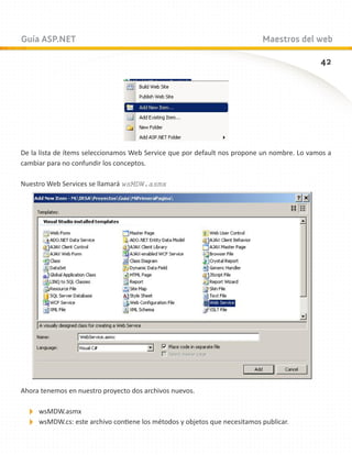 Guía ASP.NET                                                              Maestros del web

                                                                                            42




De la lista de ítems seleccionamos Web Service que por default nos propone un nombre. Lo vamos a
cambiar para no confundir los conceptos.

Nuestro Web Services se llamará wsMDW.asmx




Ahora tenemos en nuestro proyecto dos archivos nuevos.

 wsMDW.asmx
 wsMDW.cs: este archivo contiene los métodos y objetos que necesitamos publicar.
 