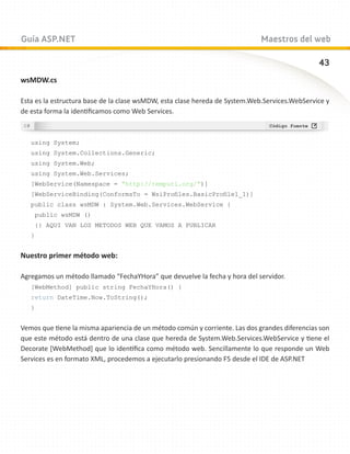 Guía ASP.NET                                                                 Maestros del web

                                                                                               43
wsMDW.cs

Esta es la estructura base de la clase wsMDW, esta clase hereda de System.Web.Services.WebService y
de esta forma la identificamos como Web Services.



   using System;
   using System.Collections.Generic;
   using System.Web;
   using System.Web.Services;
   [WebService(Namespace = “http://tempuri.org/”)]
   [WebServiceBinding(ConformsTo = WsiProfiles.BasicProfile1_1)]
   public class wsMDW : System.Web.Services.WebService {
    public wsMDW ()
    {} AQUI VAN LOS METODOS WEB QUE VAMOS A PUBLICAR
   }


Nuestro primer método web:

Agregamos un método llamado “FechaYHora” que devuelve la fecha y hora del servidor.
   [WebMethod] public string FechaYHora() {
   return DateTime.Now.ToString();
   }


Vemos que tiene la misma apariencia de un método común y corriente. Las dos grandes diferencias son
que este método está dentro de una clase que hereda de System.Web.Services.WebService y tiene el
Decorate [WebMethod] que lo identifica como método web. Sencillamente lo que responde un Web
Services es en formato XML, procedemos a ejecutarlo presionando F5 desde el IDE de ASP.NET
 