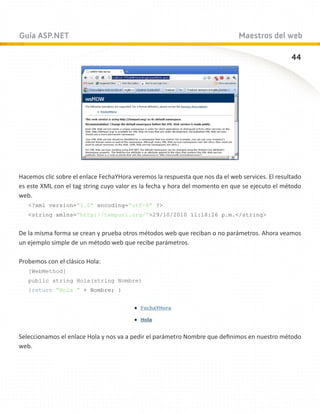 Guía ASP.NET                                                                  Maestros del web

                                                                                                 44




Hacemos clic sobre el enlace FechaYHora veremos la respuesta que nos da el web services. El resultado
es este XML con el tag string cuyo valor es la fecha y hora del momento en que se ejecuto el método
web.
   ?xml version=”1.0” encoding=”utf-8” ?
   string xmlns=”http://tempuri.org/”29/10/2010 11:18:26 p.m./string


De la misma forma se crean y prueba otros métodos web que reciban o no parámetros. Ahora veamos
un ejemplo simple de un método web que recibe parámetros.

Probemos con el clásico Hola:
   [WebMethod]
   public string Hola(string Nombre)
   {return “Hola “ + Nombre; }




Seleccionamos el enlace Hola y nos va a pedir el parámetro Nombre que definimos en nuestro método
web.
 