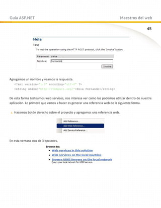 Guía ASP.NET                                                                   Maestros del web

                                                                                              45




Agregamos un nombre y veamos la respuesta.
   ?xml version=”1.0” encoding=”utf-8” ?
   string xmlns=”http://tempuri.org/”Hola Fernando/string


De esta forma testeamos web services, nos interesa ver como los podemos utilizar dentro de nuestra
aplicación. Lo primero que vamos a hacer es generar una referencia web de la siguiente forma.

 1.	 Hacemos botón derecho sobre el proyecto y agregamos una referencia web.




En esta ventana nos da 3 opciones.
 
