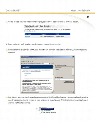 Guía ASP.NET                                                                  Maestros del web

                                                                                                  46
2.	 Como el web services está dentro del proyecto vamos a seleccionar la primera opción.




Se listan todos los web services que tengamos en nuestro proyecto.

3.	 Seleccionamos el Servicio wsMDW y muestra un preview y solicita un nombre, pondremos Servi-
   cioWeb.




4.	 Por último, agregamos el servicio presionando el botón Add reference y se agrega la referencia a
   nuestro proyecto. Como vemos se creo una nueva carpeta App_WebReferences, ServicioWeb y el
   archivo wsMDW.discomap.
 