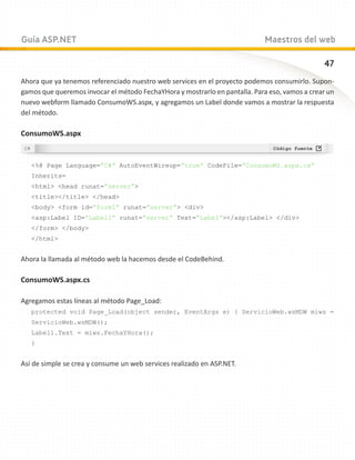 Guía ASP.NET                                                                 Maestros del web

                                                                                               47
Ahora que ya tenemos referenciado nuestro web services en el proyecto podemos consumirlo. Supon-
gamos que queremos invocar el método FechaYHora y mostrarlo en pantalla. Para eso, vamos a crear un
nuevo webform llamado ConsumoWS.aspx, y agregamos un Label donde vamos a mostrar la respuesta
del método.

ConsumoWS.aspx


   %@ Page Language=”C#” AutoEventWireup=”true” CodeFile=”ConsumoWS.aspx.cs”
   Inherits=
   html head runat=”server”
   title/title /head
   body form id=”form1” runat=”server” div
   asp:Label ID=”Label1” runat=”server” Text=”Label”/asp:Label /div
   /form /body
   /html


Ahora la llamada al método web la hacemos desde el CodeBehind.

ConsumoWS.aspx.cs

Agregamos estas líneas al método Page_Load:
   protected void Page_Load(object sender, EventArgs e) { ServicioWeb.wsMDW miws =
   ServicioWeb.wsMDW();
   Label1.Text = miws.FechaYHora();
   }


Así de simple se crea y consume un web services realizado en ASP.NET.
 