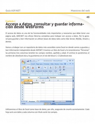 Guía ASP.NET                                                                  Maestros del web

                                                                                                 49
Capítulo 7
Acceso a datos, consultar y guardar informa-
ción desde WebForms
El acceso de datos es una de las funcionalidades más importantes y necesarias que debe tener una
página web, ADO.NET nos ofrece librerías completas para trabajar con acceso a datos. Por lo gene-
ral para guardar y leer información se utilizan bases de datos tales como SQL Server, MySQL, Oracle y
demás.

Vamos a trabajar con un repositorio de datos más accesibles como Excel en donde vamos a guardas y
leer información trabajándolo desde ASP.NET. Creamos un libro de Excel y lo renombramos “Personas”
las primeras tres columnas tendrán los campos nombre, apellido y edad. El archivo le pondremos el
nombre de LibroExcel.xlsx y lo guardamos en el raíz del disco C. C:LibroExcel.xlsx




Utilizaremos el libro de Excel como base de datos, por ello, asegurate de crearlo correctamente. Cada
hoja será una tabla y cada columna con título serán los campos.
 