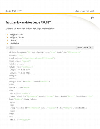 Guía ASP.NET                                                   Maestros del web

                                                                               50
Trabajando con datos desde ASP.NET

Creamos un WebForm llamado ADO.aspx y le colocamos:

3 objetos: Label
3 objetos: TexBox
1 botón
1 GridView

   @ Page Language=”C#” AutoEventWireup=”true” CodeFile=”ADO.aspx.cs”
   Inherits=”ADO”
   html xmlns=”http://www.w3.org/1999/xhtml”
   head runat=”server”
   title/title
   style type=”text/css”
    .style1{width: 100%;}
    .style2{width: 86px; }
   /style
   /head
   bodyform id=”form1” runat=”server”
   div
   table class=”style1”
   tr
    td class=”style2”
     asp:Label ID=”lblNombre” runat=”server” Font-Names=”Arial” Font-Size=”10pt”
   Text=”Nombre”/asp:Label
    /td
    td
     asp:TextBox ID=”txtNombre” runat=”server” Width=”205px”/asp:TextBox
    /td
   /tr
   tr
    td class=”style2”
 