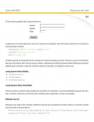 Guía ASP.NET                                                                    Maestros del web

                                                                                                   52
El formulario quedará de la siguiente forma:




La grilla aún no tiene datos por eso no se muestra en pantalla, este formulario solo tiene una acción y
está asociada al botón:
   asp:Button ID=”btnGuardar” runat=”server”
   onclick=”btnGuardar_Click”
   Text=”Guardar” /


El botón guarda el contenido de los campos en la base de datos en Excel. Vamos a sumar más facilida-
des que nos provee .NET para el acceso a datos, utilizaremos la librería System.Data.OleDb que contiene
objetos para conectar y ejecutar acciones sobre la conexión. Los objetos nuevos son:

using System.Data.OleDb;

 OleDbConnection

 OleDbCommand

 OleDbDataAdapter


using System.Data; DataTable

Veamos como se utilizan estos objetos de conexión en la práctica. Las funcionalidades básicas son dos:
leer y escribir, entonces armaremos dos métodos para responder a estas necesidades.

Método Leer ():

Necesita una cadena de conexión, debemos decirle que proveedor de datos vamos a necesitar, donde
está la fuente y de qué tipo es.
   @”Provider=Microsoft.ACE.OLEDB.12.0; Data Source=C:LibroExcel.xlsx; Extended
   Properties=””Excel 12.0 Xml; HDR=YES;”””;
 