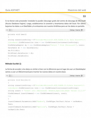 Guía ASP.NET                                                                    Maestros del web

                                                                                                    53
Si no tienen este proveedor instalado lo pueden descargar gratis del centro de descarga de Microsoft
(Access Database Engine). Luego, establecemos la conexión y levantamos datos del Excel. Por último
bajamos los datos a un DataTable y lo enlazamos con nuestro GridView para ver los datos en pantalla.



   private void Leer()
   {
   string connectionString = @”Provider=Microsoft.ACE.OLEDB.12.0; Data Source=C:
   LibroExcel.OleDbConnection conn = new OleDbConnection(connectionString);
   OleDbDataAdapter da = new OleDbDataAdapter(“Select * From [Personas$]”, conn);
   DataTable dt = new DataTable();
   da.Fill(dt);
   GridView1.DataSource = dt;
   GridView1.DataBind();
   }


Método Escribir ():

La forma de acceder a los datos es similar al leer con la diferencia que en lugar de usar un DataAdapter
vamos a usar un DbCommand para insertar los nuevos datos en nuestra base.



   private void Escribir()
   {
   string connectionString = @”Provider=Microsoft.ACE.OLEDB.12.0;Data Source=C:
   LibroExcel.OleDbConnection conn = new OleDbConnection(connectionString);
   string insert = “Insert into [Personas$] (Nombre,Apellido,Edad) Values (?,?,?)”
   OleDbCommand insertCommand = new OleDbCommand(insert, conn);
   try
   {
   insertCommand.Parameters.Add(“Nombre”, OleDbType.VarChar).Value = txtNombre.
   Text;
   insertCommand.Parameters.Add(“Apellido”, OleDbType.VarChar).Value =
   txtApellido.Text;
 