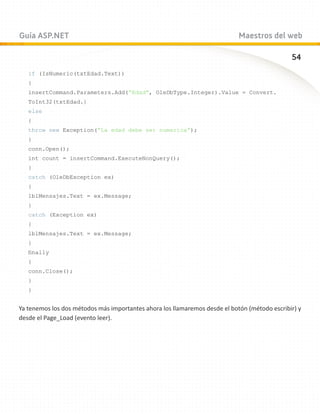 Guía ASP.NET                                                                Maestros del web

                                                                                              54
   if (IsNumeric(txtEdad.Text))
   {
   insertCommand.Parameters.Add(“Edad”, OleDbType.Integer).Value = Convert.
   ToInt32(txtEdad.}
   else
   {
   throw new Exception(“La edad debe ser numerica”);
   }
   conn.Open();
   int count = insertCommand.ExecuteNonQuery();
   }
   catch (OleDbException ex)
   {
   lblMensajes.Text = ex.Message;
   }
   catch (Exception ex)
   {
   lblMensajes.Text = ex.Message;
   }
   finally
   {
   conn.Close();
   }
   }


Ya tenemos los dos métodos más importantes ahora los llamaremos desde el botón (método escribir) y
desde el Page_Load (evento leer).
 