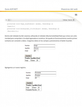 Guía ASP.NET                                                                 Maestros del web

                                                                                                55



   protected void Page_Load(object sender, EventArgs e)
   {Leer();}
   protected void btnGuardar_Click(object sender, EventArgs e)
   {Escribir();}


Dentro del método Escribir estamos utilizando el método IsNumeric(txtEdad.Text) que vimos con ante-
rioridad para comprobar si la edad ingresada es numérica. Así queda en funcionamiento nuestro primer
contacto con conexión a datos. Cargamos datos en los campos y presionamos el botón Guardar.




Agregamos un nuevo registro.
 