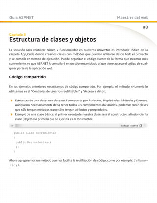 Guía ASP.NET                                                                   Maestros del web

                                                                                                  58
Capítulo 8
Estructura de clases y objetos
La solución para reutilizar código y funcionalidad en nuestros proyectos es introducir código en la
carpeta App_Code donde creamos clases con métodos que pueden utilizarse desde todo el proyecto
y se compila en tiempo de ejecución. Puede organizar el código fuente de la forma que creamos más
conveniente, ya que ASP.NET lo compilará en un sólo ensamblado al que tiene acceso el código de cual-
quier parte de la aplicación web.

Código compartido

En los ejemplos anteriores necesitamos de código compartido. Por ejemplo, el método IsNumeric lo
utilizamos en el “Controles de usuarios reutilizables” y “Acceso a datos”.

Estructura de una clase: una clase está compuesta por Atributos, Propiedades, Métodos y Eventos.
  Aunque no necesariamente deba tener todos sus componentes declarados, podemos crear clases
  que sólo tengan métodos o que sólo tengan atributos y propiedades.
Ejemplo de una clase básica: el primer evento de nuestra clase será el constructor, al instanciar la
  clase (Objeto) lo primero que se ejecuta es el constructor.



   public class Herramientas
   {
    public Herramientas()
    {}
   }


Ahora agregaremos un método que nos facilite la reutilización de código, como por ejemplo: IsNume-
ric().
 