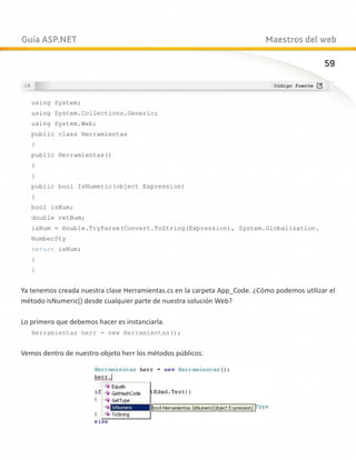 Guía ASP.NET                                                               Maestros del web

                                                                                             59



   using System;
   using System.Collections.Generic;
   using System.Web;
   public class Herramientas
   {
   public Herramientas()
   {
   }
   public bool IsNumeric(object Expression)
   {
   bool isNum;
   double retNum;
   isNum = Double.TryParse(Convert.ToString(Expression), System.Globalization.
   NumberSty
   return isNum;
   }
   }


Ya tenemos creada nuestra clase Herramientas.cs en la carpeta App_Code. ¿Cómo podemos utilizar el
método IsNumeric() desde cualquier parte de nuestra solución Web?

Lo primero que debemos hacer es instanciarla.
   Herramientas herr = new Herramientas();


Vemos dentro de nuestro objeto herr los métodos públicos.
 
