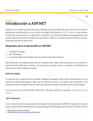 Guía ASP.NET                                                                      Maestros del web

                                                                                                        6
Capítulo I
Introducción a ASP.NET
ASP.NET es un modelo de desarrollo web unificado creado por Microsoft para el desarrollo de sitios y
aplicaciones web dinámicas con un mínimo de código, forma parte de .NET Framework1 que contiene
las librerías necesarias para la codificación. Se pueden usar distintos lenguajes de programación para
realizar aplicaciones web en ASP.NET, pero nos vamos a enfocar en el lenguaje C# (C Sharp) el más utili-
zado para este tipo de desarrollos.

Requisitos para el desarrollo en ASP.NET

Un editor de código.
NET Framework.
Un servidor Web como IIS (Servicios de Internet Information Server).
Adicionalmente a la programación web es necesario tener algún tipo de soporte para el almacena-
miento de datos (SQL Server, Oracle, etc.) pero para esta guía vamos a mantener la información en
soportes que estén al alcance de todos.

Editor de código

Se requiere de un editor de texto estándar (Notepad, Notepad++) pero existen herramientas con un
entorno de desarrollo integrado (IDE) que nos facilita el acceso a las librerías del Framework y nos
brinda un entorno amigable para la creación de aplicaciones web en ASP.NET como el Visual Studio.

En el transcurso de la Guía ASP.NET utilizaremos IDE para abordar los ejemplos. Descarga la versión
Express2.

.NET Framework

Es un conjunto de clases que actuarán como soporte de las aplicaciones ASP.NET instaladas en nuestro
equipo. Es de distribución gratuita y se puede descargar desde la página de Microsoft. (Incluido al Visual
1	http://www.microsoft.com/net/
2	http://www.microsoft.com/express/Downloads/
 