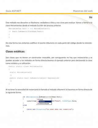 Guía ASP.NET                                                                   Maestros del web

                                                                                                  60
Este método nos devuelve un Booleano: verdadero o falso y nos sirve para evaluar. Vamos a llamar a la
clase Herramientas desde el método Escribir del proceso anterior.
   Herramientas herr = new Herramientas();
   if (herr.IsNumeric(txtEdad.Text))
   {
   }


De esta forma nos evitamos codificar el evento IsNumeric en cada parte del código donde lo necesite-
mos.

Clases estáticas:

Son clases que no tienen un constructor invocable, por consiguiente no hay que instanciarlas y se
pueden acceder a los métodos en forma directa.Veamos el ejemplo anterior pero declarando la clase
como estática y su utilización.
   Public static class Herramientas
   {
    static Herramientas()
    {}
    public static bool IsNumeric(object Expression)
    {}
   }


Al no tener la necesidad de instanciarla la llamada al método IsNumeric lo hacemos en forma directa de
la siguiente forma.
 
