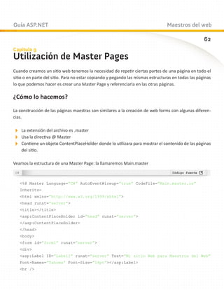 Guía ASP.NET                                                                    Maestros del web

                                                                                                    62
Capítulo 9
Utilización de Master Pages
Cuando creamos un sitio web tenemos la necesidad de repetir ciertas partes de una página en todo el
sitio o en parte del sitio. Para no estar copiando y pegando las mismas estructuras en todas las páginas
lo que podemos hacer es crear una Master Page y referenciarla en las otras páginas.

¿Cómo lo hacemos?

La construcción de las páginas maestras son similares a la creación de web forms con algunas diferen-
cias.

La extensión del archivo es .master
Usa la directiva @ Master
Contiene un objeto ContentPlaceHolder donde lo utilizara para mostrar el contenido de las páginas
    del sitio.

Veamos la estructura de una Master Page: la llamaremos Main.master



   %@ Master Language=”C#” AutoEventWireup=”true” CodeFile=”Main.master.cs”
   Inherits=
   html xmlns=”http://www.w3.org/1999/xhtml”
   head runat=”server”
   title/title
   asp:ContentPlaceHolder id=”head” runat=”server”
   /asp:ContentPlaceHolder
   /head
   body
   form id=”form1” runat=”server”
   div
   asp:Label ID=”Label1” runat=”server” Text=”Mi sitio Web para Maestros del Web”
   Font-Names=”Tahoma” Font-Size=”14pt”/asp:Label
   br /
 