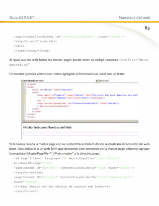 Guía ASP.NET                                                                Maestros del web

                                                                                              63
   asp:ContentPlaceHolder id=”ContentPlaceHolder1” runat=”server”
   /asp:ContentPlaceHolder
   /div
   /form/body/html


Al igual que los web forms las master pages puede tener su código separado CodeFile=”Main.
master.cs”

En nuestro ejemplo vemos que hemos agregado al formulario un Label con un texto:




Ya tenemos creada la master page con su ContentPlaceHolder1 donde se mostrará el contenido del web
form. Para indicarle a un web form que deseamos este contenido en la master page debemos agregar
la propiedad MasterPageFile=”~/Main.master” a la directiva page.
   %@ Page Title=”” Language=”C#” MasterPageFile=”~/Main.master”
   AutoEventWireup=”true”
   asp:Content ID=”Content1” ContentPlaceHolderID=”head” Runat=”Server”
   /asp:Contentgt;
   asp:Content ID=”Content2” ContentPlaceHolderID=”ContentPlaceHolder1”
   Runat=”Server”
   %--Aqui dentro van los objetos de nuestro web forma--%
   /asp:Content
 