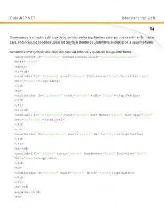 Guía ASP.NET                                                                   Maestros del web

                                                                                                  64
Como vemos la estructura del aspx debe cambiar, ya los tags html no están porque ya están en la master
page, entonces sólo debemos ubicar los controles dentro de ContentPlaceHolder1 de la siguiente forma.

Tomamos como ejemplo ADO.aspx del capítulo anterior, y queda de la siguiente forma:
   asp:Content ID=”Content2” ContentPlaceHolderID=”ContentPlaceHolder1”
   Runat=”Server”
   table
   trtd
   asp:Label ID=”lblNombre” runat=”server” Font-Names=”Arial” Font-Size=”10pt”
   Text=”Nombre”/asp:Label
   /td
   td
   asp:TextBox ID=”txtNombre” runat=”server” Width=”205px”/asp:TextBox
   /td
   /tr
   trtd
   asp:Label ID=”lblApellido” runat=”server” Font-Names=”Arial” Font-Size=”10pt”
   Text=”Apellido”/asp:Label
   /td
   td
   asp:TextBox ID=”txtApellido” runat=”server” Width=”205px”/asp:TextBox
   /td
   /tr
   trtd
   asp:Label ID=”lblEdad” runat=”server” Font-Names=”Arial” Font-Size=”10pt”
   Text=”Edad”/asp:Label
   /td
   td
   asp:TextBox ID=”txtEdad” runat=”server” Width=”40px”/asp:TextBox
   /td
   /tr
   trtd
   amp;nbsp;/td
   td
 