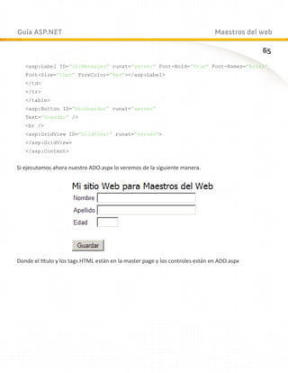 Guía ASP.NET                                                                   Maestros del web

                                                                                            65
   asp:Label ID=”lblMensajes” runat=”server” Font-Bold=”True” Font-Names=”Arial”
   Font-Size=”10pt” ForeColor=”Red”/asp:Label
   /td
   /tr
   /table
   asp:Button ID=”btnGuardar” runat=”server”
   Text=”Guardar” /
   br /
   asp:GridView ID=”GridView1” runat=”server”
   /asp:GridView
   /asp:Content


Si ejecutamos ahora nuestro ADO.aspx lo veremos de la siguiente manera.




Donde el título y los tags HTML están en la master page y los controles están en ADO.aspx
 