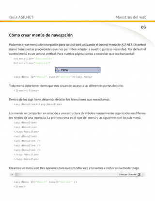 Guía ASP.NET                                                                   Maestros del web

                                                                                                   66
Cómo crear menús de navegación

Podemos crear menús de navegación para su sitio web utilizando el control menú de ASP.NET. El control
menú tiene ciertas propiedades que nos permiten adaptar a nuestro gusto y necesidad. Por default el
control menú es un control vertical. Para nuestra página vamos a necesitar que sea horizontal.
   Orientation=”Horizontal”
   Orientation=”Vertical”



   asp:Menu ID=”Menu1” runat=”server”/asp:Menu


Todo menú debe tener ítems que nos sirvan de acceso a las diferentes partes del sitio.
   Items/Items


Dentro de los tags ítems debemos detallar los MenuItems que necesitamos.
   asp:MenuItem/asp:MenuItem


Los menús se comportan en relación a una estructura de árboles normalmente organizados en diferen-
tes niveles de una jerarquía. La primera rama es el root del menú y las siguientes son los sub menú.
   asp:MenuItem
   asp:MenuItem
   /asp:MenuItem
   asp:MenuItem
   asp:MenuItem /
   asp:MenuItem /
   asp:MenuItem /
   /asp:MenuItem
   /asp:MenuItem


Creamos un menú con tres opciones para nuestro sitio web y lo vamos a incluir en la master page.



   asp:Menu ID=”Menu1” runat=”server” /
   Items
 