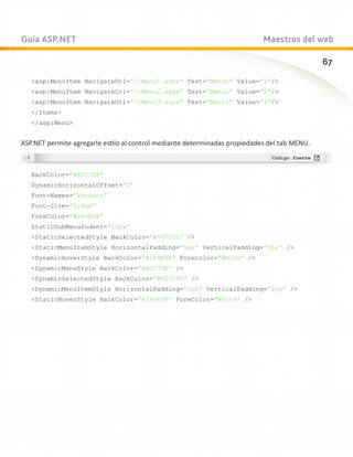 Guía ASP.NET                                                                Maestros del web

                                                                                              67
   asp:MenuItem NavigateUrl=”~/Menu1.aspx” Text=”Menu1” Value=”1”/
   asp:MenuItem NavigateUrl=”~/Menu2.aspx” Text=”Menu2” Value=”2”/
   asp:MenuItem NavigateUrl=”~/Menu3.aspx” Text=”Menu3” Value=”3”/
   /Items
   /asp:Menu


ASP.NET permite agregarle estilo al control mediante determinadas propiedades del tab MENU.



   BackColor=”#B5C7DE”
   DynamicHorizontalOffset=”2”
   Font-Names=”Verdana”
   Font-Size=”0.8em”
   ForeColor=”#284E98”
   StaticSubMenuIndent=”10px”
   StaticSelectedStyle BackColor=”#507CD1” /
   StaticMenuItemStyle HorizontalPadding=”5px” VerticalPadding=”2px” /
   DynamicHoverStyle BackColor=”#284E98” ForeColor=”White” /
   DynamicMenuStyle BackColor=”#B5C7DE” /
   DynamicSelectedStyle BackColor=”#507CD1” /
   DynamicMenuItemStyle HorizontalPadding=”5px” VerticalPadding=”2px” /
   StaticHoverStyle BackColor=”#284E98” ForeColor=”White” /
 
