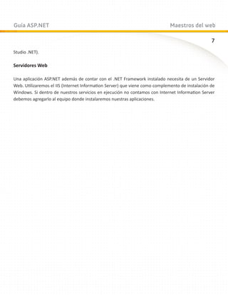 Guía ASP.NET                                                                 Maestros del web

                                                                                                 7
Studio .NET).

Servidores Web

Una aplicación ASP.NET además de contar con el .NET Framework instalado necesita de un Servidor
Web. Utilizaremos el IIS (Internet Information Server) que viene como complemento de instalación de
Windows. Si dentro de nuestros servicios en ejecución no contamos con Internet Information Server
debemos agregarlo al equipo donde instalaremos nuestras aplicaciones.
 