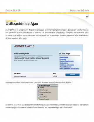 Guía ASP.NET                                                                  Maestros del web

                                                                                                 70
Capítulo 10
Utilización de Ajax
ASP.NET/Ajax es un conjunto de extensiones que permiten la implementación de Ajax en web forms que
nos permiten actualizar datos en la pantalla sin necesidad de una recarga completa de la misma, para
usarlo en ASP.NET es necesario tener instaladas dichas extensiones. Podemos encontrarlas en el centro
de descargas de Microsoft:




Una vez instaladas funcionarán los controles AJAX en nuestros formularios ASP.NET




El control AJAX más usado es el UpdatePanel que justamente nos permite recargar solo una porción de
nuestra página. El control UpdatePanel necesita del ScriptManager para funcionar.
 