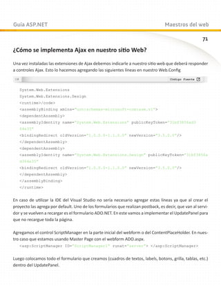Guía ASP.NET                                                                      Maestros del web

                                                                                                       71
¿Cómo se implementa Ajax en nuestro sitio Web?

Una vez instaladas las extensiones de Ajax debemos indicarle a nuestro sitio web que deberá responder
a controles Ajax. Esto lo hacemos agregando las siguientes líneas en nuestro Web.Config



   System.Web.Extensions
   System.Web.Extensions.Design
   runtime/code
   assemblyBinding xmlns=”urn:schemas-microsoft-com:asm.v1”
   dependentAssembly
   assemblyIdentity name=”System.Web.Extensions” publicKeyToken=”31bf3856ad3
   64e35”
   bindingRedirect oldVersion=”1.0.0.0-1.1.0.0” newVersion=”3.5.0.0”/
   /dependentAssembly
   dependentAssembly
   assemblyIdentity name=”System.Web.Extensions.Design” publicKeyToken=”31bf3856a
   d364e35”
   bindingRedirect oldVersion=”1.0.0.0-1.1.0.0” newVersion=”3.5.0.0”/
   /dependentAssembly
   /assemblyBinding
   /runtime


En caso de utilizar la IDE del Visual Studio no sería necesario agregar estas líneas ya que al crear el
proyecto las agrega por default. Uno de los formularios que realizan postback, es decir, que van al servi-
dor y se vuelven a recargar es el formulario ADO.NET. En este vamos a implementar el UpdatePanel para
que no recargue toda la página.

Agregamos el control ScriptManager en la parte inicial del webform o del ContentPlaceHolder. En nues-
tro caso que estamos usando Master Page con el webform ADO.aspx.
   asp:ScriptManager ID=”ScriptManager1” runat=”server” /asp:ScriptManager


Luego colocamos todo el formulario que creamos (cuadros de textos, labels, botons, grilla, tablas, etc.)
dentro del UpdatePanel.
 
