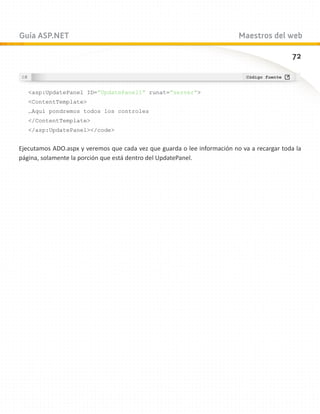 Guía ASP.NET                                                              Maestros del web

                                                                                             72



   asp:UpdatePanel ID=”UpdatePanel1” runat=”server”
   ContentTemplate
   …Aquí pondremos todos los controles
   /ContentTemplate
   /asp:UpdatePanel/code


Ejecutamos ADO.aspx y veremos que cada vez que guarda o lee información no va a recargar toda la
página, solamente la porción que está dentro del UpdatePanel.
 