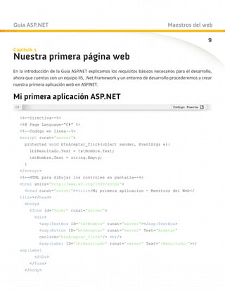 Guía ASP.NET                                                                   Maestros del web

                                                                                                    9
Capítulo 2
Nuestra primera página web
En la introducción de la Guía ASP.NET explicamos los requisitos básicos necesarios para el desarrollo,
ahora que cuentas con un equipo IIS, .Net Framework y un entorno de desarrollo procederemos a crear
nuestra primera aplicación web en ASP.NET.

Mi primera aplicación ASP.NET

   %--Directiva--%
   %@ Page Language=”C#” %
   %--Codigo en linea--%
   script runat=”server”
     protected void btnAceptar_Click(object sender, EventArgs e){
         lblResultado.Text = txtNombre.Text;
         txtNombre.Text = string.Empty;
     }
   /script
   %--HTML para dibujar los controles en pantalla--%
   html xmlns=”http://www.w3.org/1999/xhtml”
     head runat=”server”titleMi primera aplicacion - Maestros del Web/
   title/head
     body
         form id=”form1” runat=”server”
          div
             asp:TextBox ID=”txtNombre” runat=”server”/asp:TextBox
             asp:Button ID=”btnAceptar” runat=”server” Text=”Aceptar”
              onclick=”btnAceptar_Click”/ br/
             asp:Label ID=”lblResultado” runat=”server” Text=”[Resultado]”/
   asp:Label
          /div
         /form
     /body
 