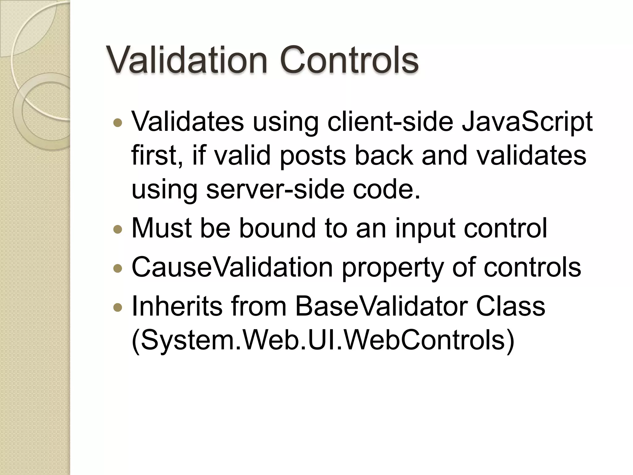 Validation Controls  Validates using client-side JavaScript first, if valid posts back and validates using server-side code.  Must be bound to an input control  CauseValidation property of controls  Inherits from BaseValidator Class (System.Web.UI.WebControls) 