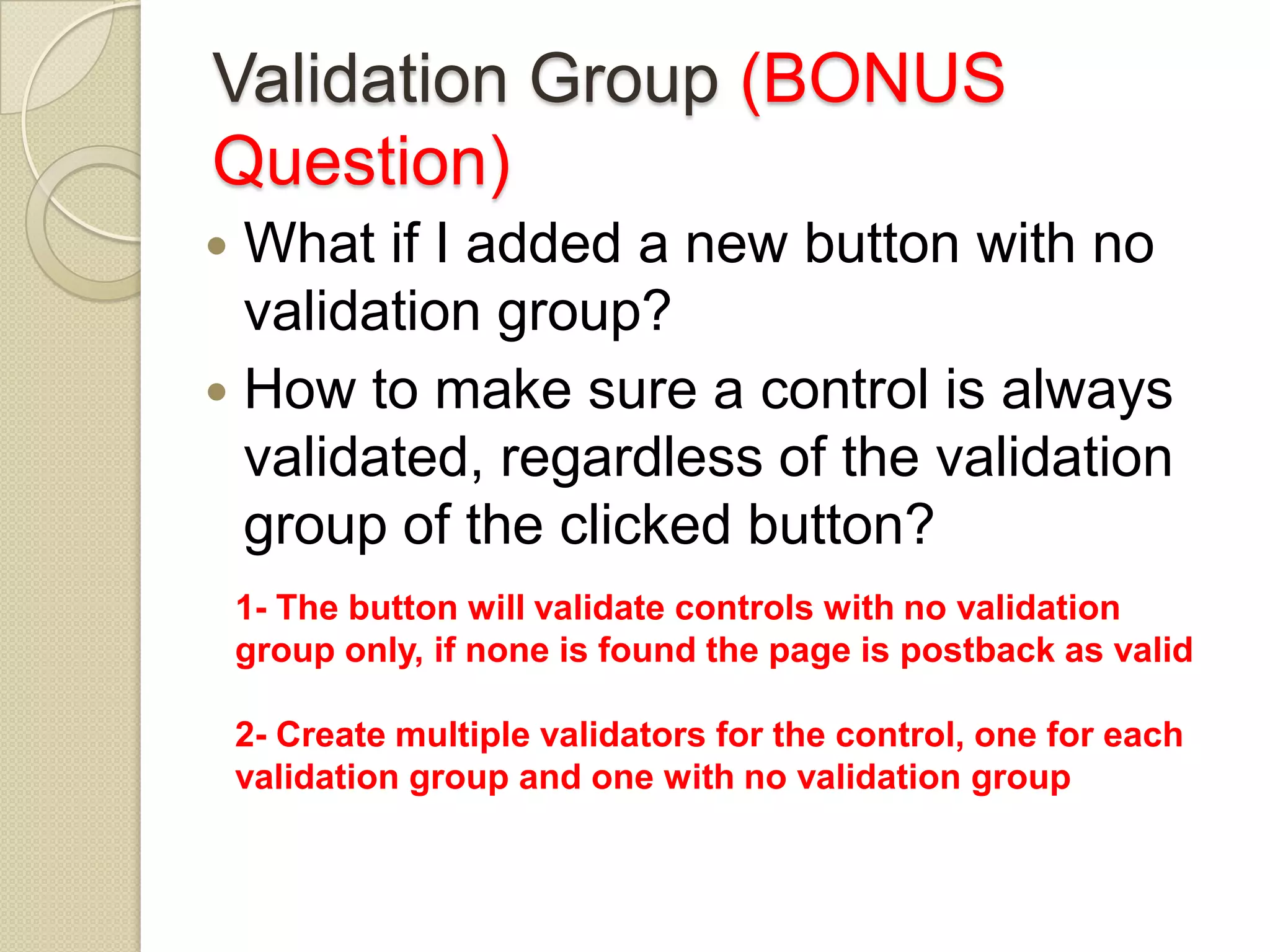 Validation Group (BONUS Question)  What if I added a new button with no validation group?  How to make sure a control is always validated, regardless of the validation group of the clicked button? 1- The button will validate controls with no validation group only, if none is found the page is postback as valid 2- Create multiple validators for the control, one for each validation group and one with no validation group 