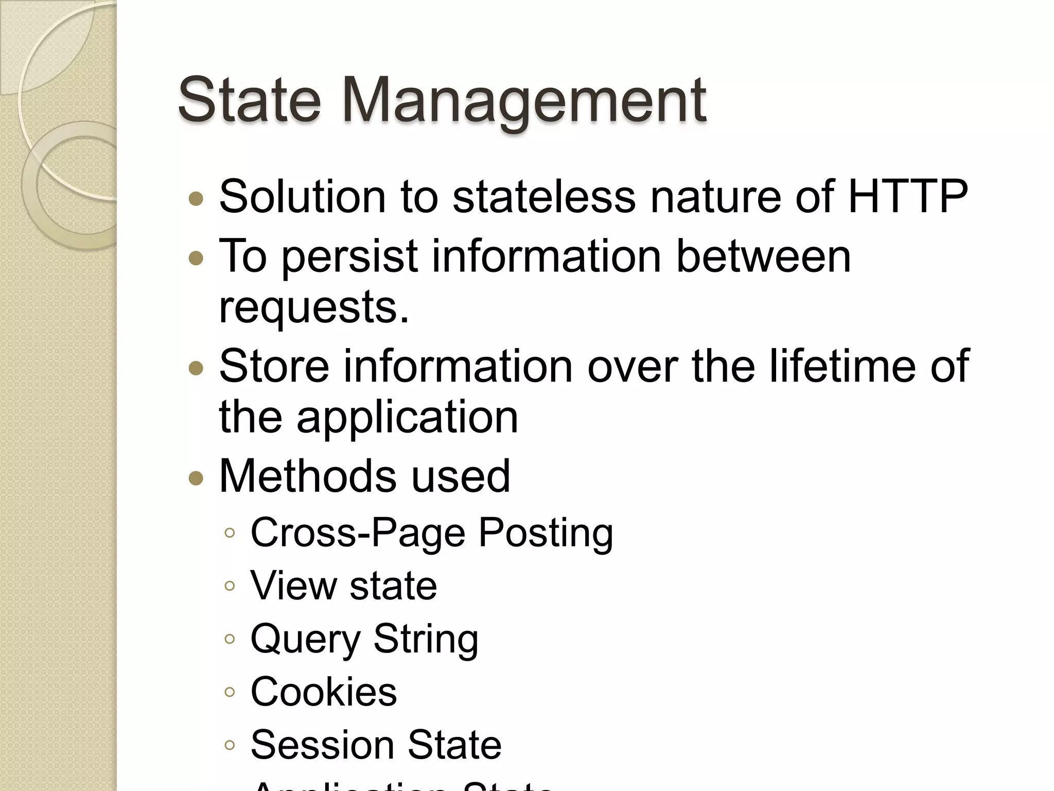 State Management  Solution to stateless nature of HTTP  To persist information between requests.  Store information over the lifetime of the application  Methods used ◦ Cross-Page Posting ◦ View state ◦ Query String ◦ Cookies ◦ Session State 